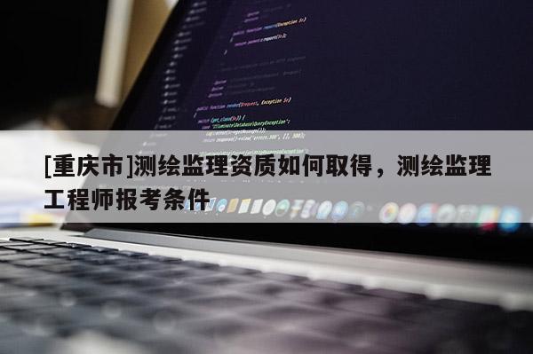 [重庆市]测绘监理资质如何取得，测绘监理工程师报考条件