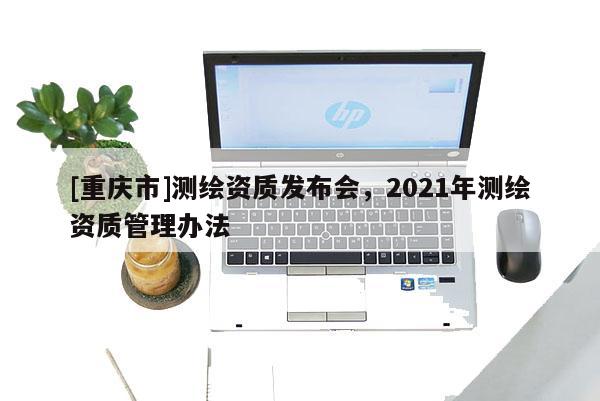 [重庆市]测绘资质发布会，2021年测绘资质管理办法