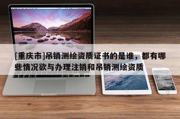 [重庆市]吊销测绘资质证书的是谁，都有哪些情况欲与办理注销和吊销测绘资质
