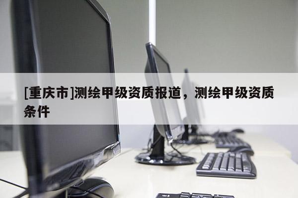 [重庆市]测绘甲级资质报道，测绘甲级资质条件