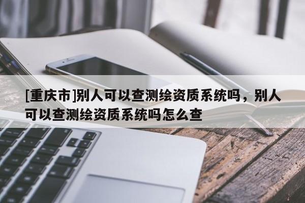 [重庆市]别人可以查测绘资质系统吗，别人可以查测绘资质系统吗怎么查