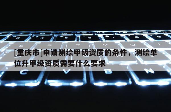 [重庆市]申请测绘甲级资质的条件，测绘单位升甲级资质需要什么要求