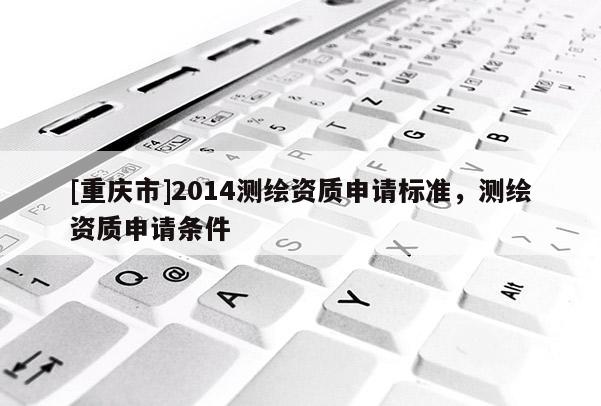 [重庆市]2014测绘资质申请标准，测绘资质申请条件