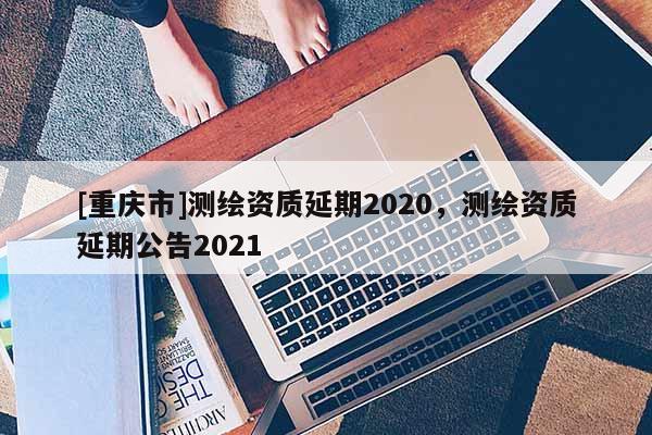 [重庆市]测绘资质延期2020，测绘资质延期公告2021