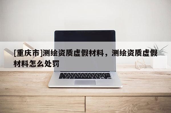 [重庆市]测绘资质虚假材料，测绘资质虚假材料怎么处罚