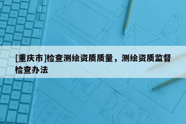 [重庆市]检查测绘资质质量，测绘资质监督检查办法