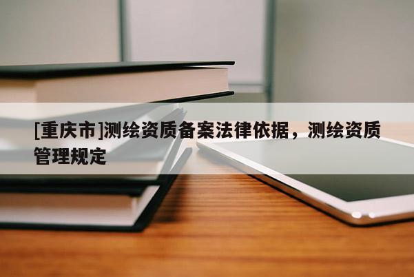 [重庆市]测绘资质备案法律依据，测绘资质管理规定