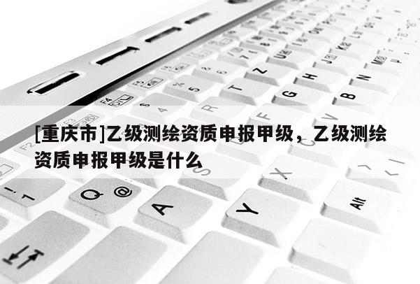 [重庆市]乙级测绘资质申报甲级，乙级测绘资质申报甲级是什么