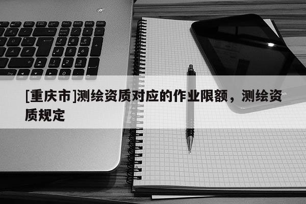 [重庆市]测绘资质对应的作业限额，测绘资质规定