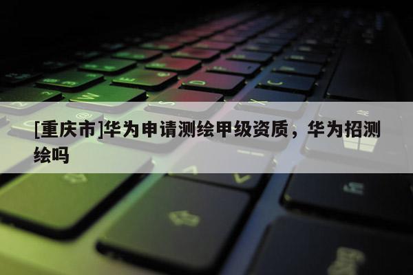 [重庆市]华为申请测绘甲级资质，华为招测绘吗