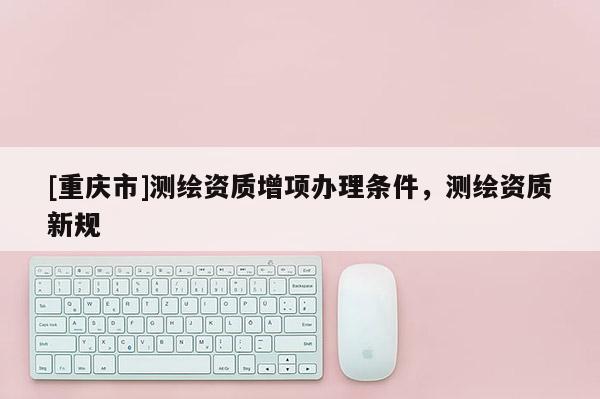 [重庆市]测绘资质增项办理条件，测绘资质新规