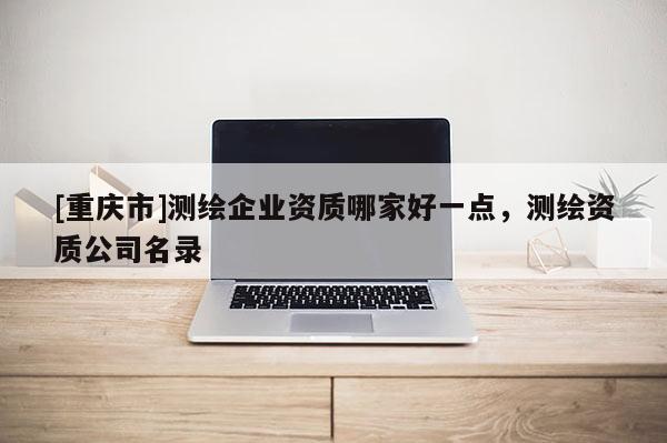 [重庆市]测绘企业资质哪家好一点，测绘资质公司名录