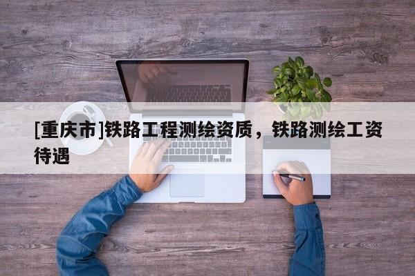 [重庆市]铁路工程测绘资质，铁路测绘工资待遇