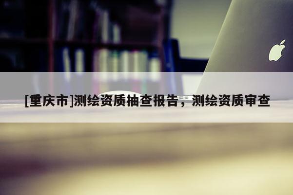 [重庆市]测绘资质抽查报告，测绘资质审查