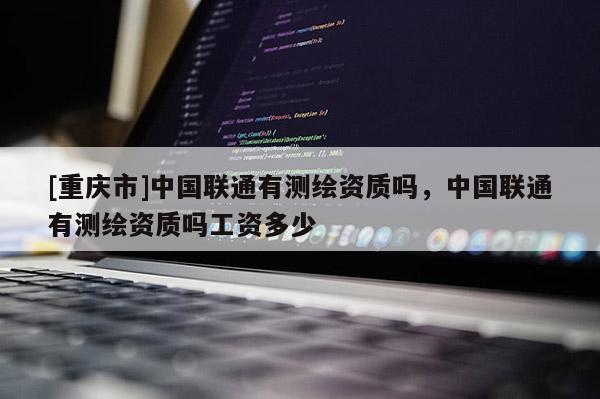 [重庆市]中国联通有测绘资质吗，中国联通有测绘资质吗工资多少