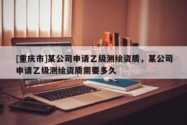 [重庆市]某公司申请乙级测绘资质，某公司申请乙级测绘资质需要多久