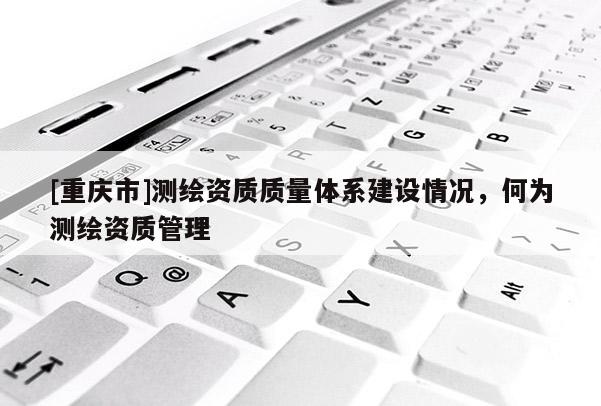 [重庆市]测绘资质质量体系建设情况，何为测绘资质管理