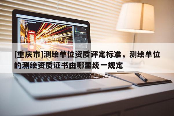 [重庆市]测绘单位资质评定标准，测绘单位的测绘资质证书由哪里统一规定