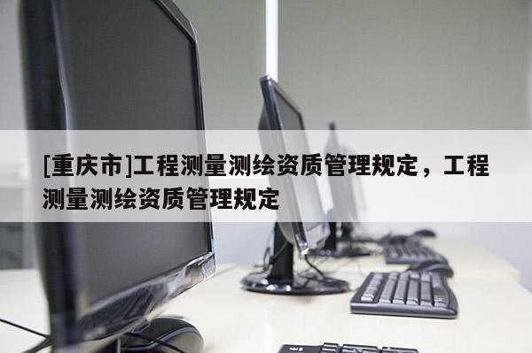 [重庆市]工程测量测绘资质管理规定，工程测量测绘资质管理规定