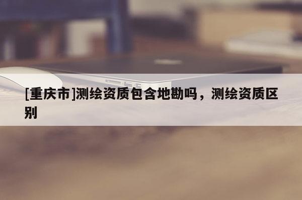 [重庆市]测绘资质包含地勘吗，测绘资质区别