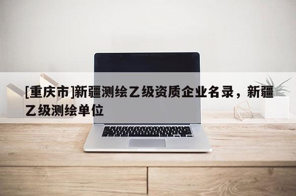 [重庆市]新疆测绘乙级资质企业名录，新疆乙级测绘单位