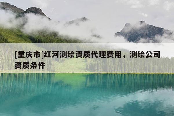 [重庆市]红河测绘资质 *** 费用，测绘公司资质条件