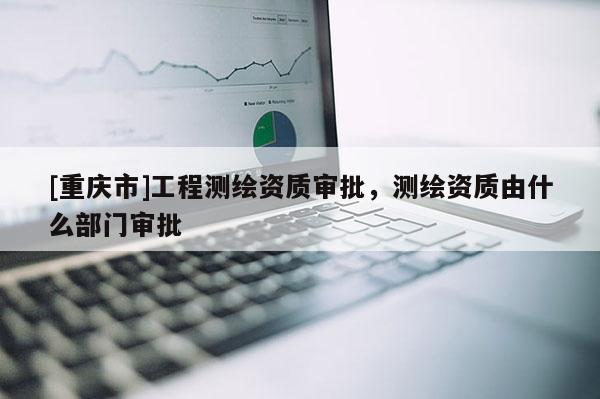 [重庆市]工程测绘资质审批，测绘资质由什么部门审批