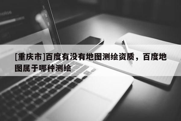 [重庆市]百度有没有地图测绘资质，百度地图属于哪种测绘