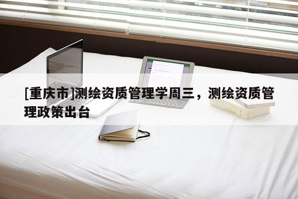 [重庆市]测绘资质管理学周三，测绘资质管理政策出台