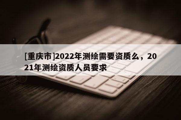 [重庆市]2022年测绘需要资质么，2021年测绘资质人员要求