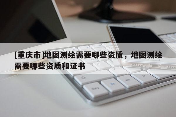 [重庆市]地图测绘需要哪些资质，地图测绘需要哪些资质和证书