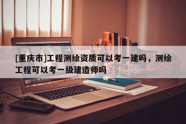 [重庆市]工程测绘资质可以考一建吗，测绘工程可以考一级建造师吗
