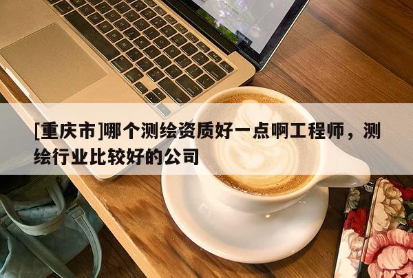[重庆市]哪个测绘资质好一点啊工程师，测绘行业比较好的公司