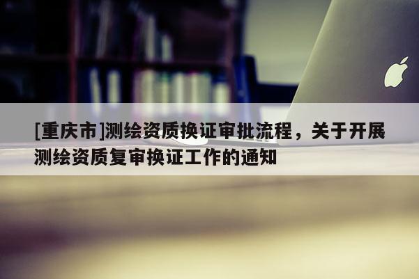 [重庆市]测绘资质换证审批流程，关于开展测绘资质复审换证工作的通知