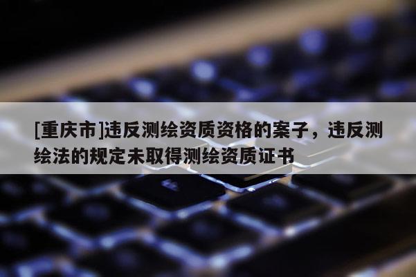 [重庆市]违反测绘资质资格的案子，违反测绘法的规定未取得测绘资质证书