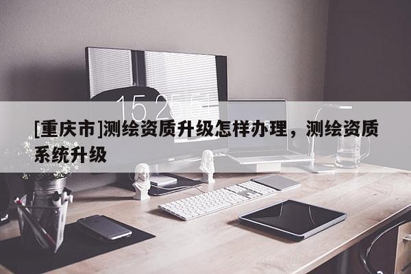 [重庆市]测绘资质升级怎样办理，测绘资质系统升级