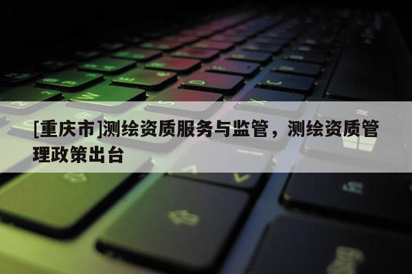 [重庆市]测绘资质服务与监管，测绘资质管理政策出台
