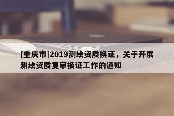 [重庆市]2019测绘资质换证，关于开展测绘资质复审换证工作的通知