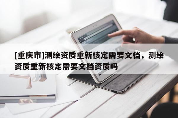 [重庆市]测绘资质重新核定需要文档，测绘资质重新核定需要文档资质吗