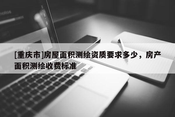 [重庆市]房屋面积测绘资质要求多少，房产面积测绘收费标准