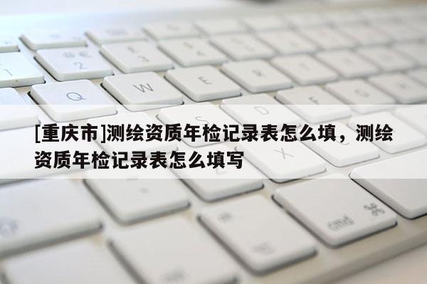 [重庆市]测绘资质年检记录表怎么填，测绘资质年检记录表怎么填写