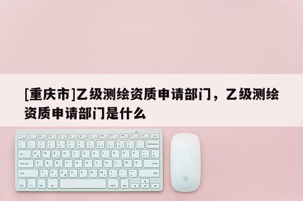 [重庆市]乙级测绘资质申请部门，乙级测绘资质申请部门是什么