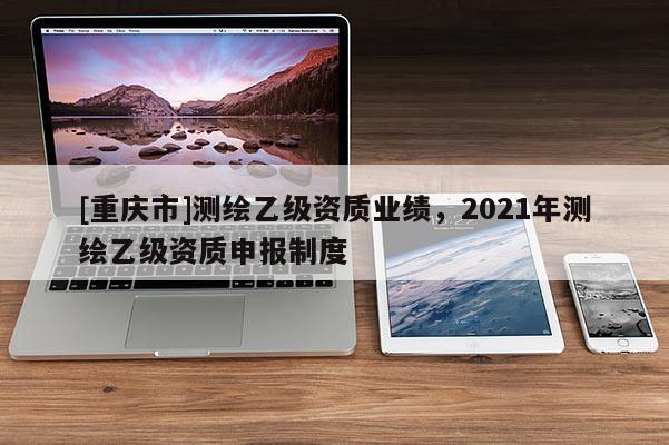 [重庆市]测绘乙级资质业绩，2021年测绘乙级资质申报制度