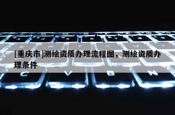[重庆市]测绘资质办理流程图，测绘资质办理条件