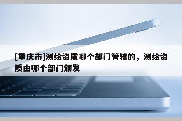 [重庆市]测绘资质哪个部门管辖的，测绘资质由哪个部门颁发