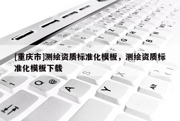 [重庆市]测绘资质标准化模板，测绘资质标准化模板下载