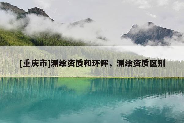 [重庆市]测绘资质和环评，测绘资质区别