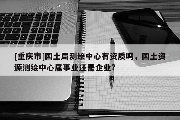 [重庆市]国土局测绘中心有资质吗，国土资源测绘中心属事业还是企业?