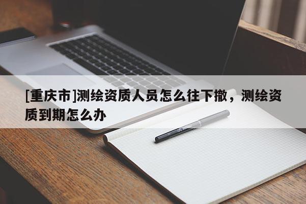 [重庆市]测绘资质人员怎么往下撤，测绘资质到期怎么办