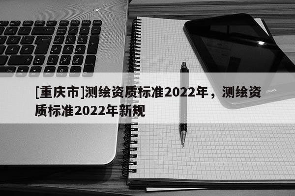 [重庆市]测绘资质标准2022年，测绘资质标准2022年新规